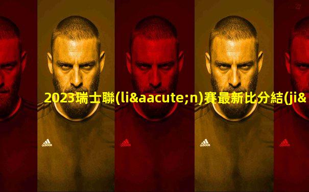 2023瑞士聯(lián)賽最新比分結(jié)果查詢