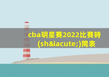cba明星賽2022比賽時(shí)間表