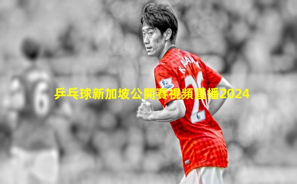 乒乓球新加坡公開賽視頻直播2024