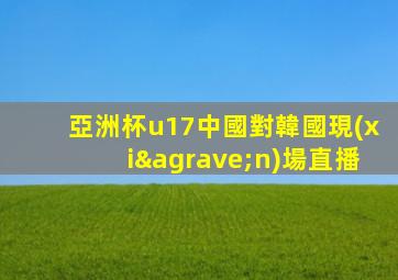 亞洲杯u17中國對韓國現(xiàn)場直播