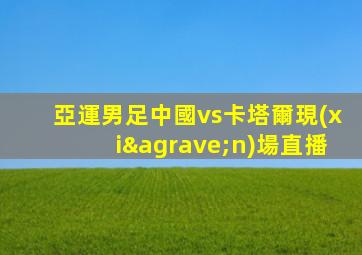 亞運男足中國vs卡塔爾現(xiàn)場直播