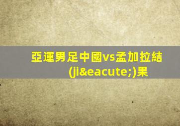 亞運男足中國vs孟加拉結(jié)果