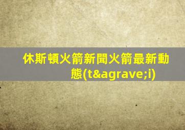 休斯頓火箭新聞火箭最新動態(tài)