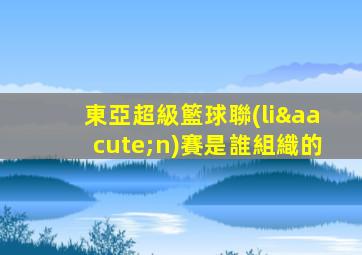 東亞超級籃球聯(lián)賽是誰組織的
