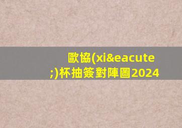 歐協(xié)杯抽簽對陣圖2024