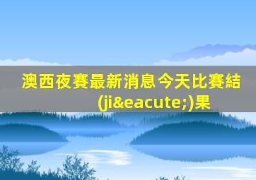 澳西夜賽最新消息今天比賽結(jié)果