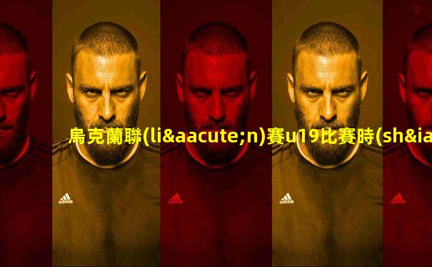 烏克蘭聯(lián)賽u19比賽時(shí)間