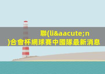 聯(lián)合會杯網球賽中國隊最新消息