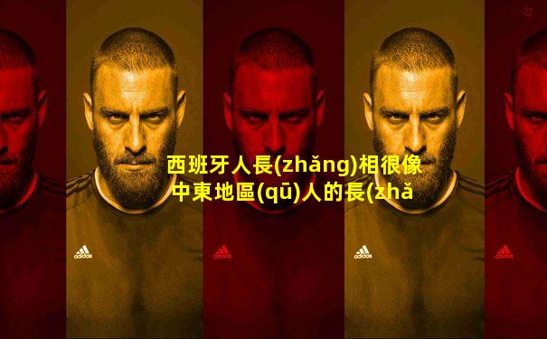西班牙人長(zhǎng)相很像中東地區(qū)人的長(zhǎng)相