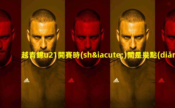 越青錦u21開賽時(shí)間是幾點(diǎn)鐘的比賽啊視頻